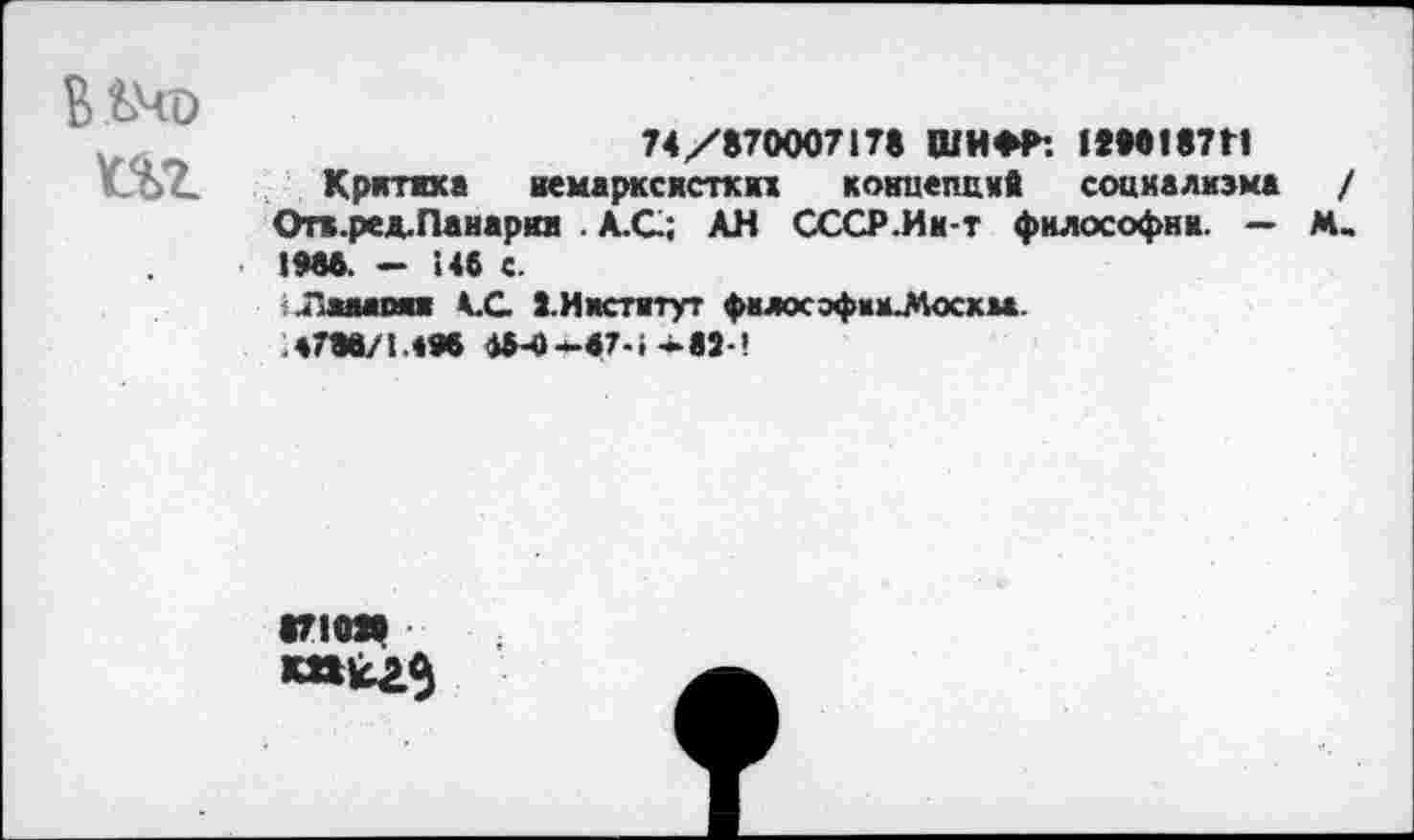 ﻿ВЬЧо
74/870007178 ШИФР: 12М187Н
иЪ?. Критика вемарксисткп кокиепск* социализма Отв.ред.Панария . А.С.; АН СССР.Ик-т философии. — 1986. — 146 с.
иПаыпяи АС ^.Институт фвлософии^осхаа.
Л 788/1.« Ж 15-0-47-1-к 82-’
•710»
к»^3